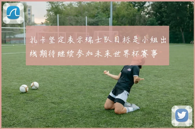 扎卡坚定表示瑞士队目标是小组出线期待继续参加未来世界杯赛事