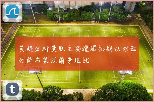 英超分析曼联主场遭遇挑战切尔西对阵布莱顿前景堪忧