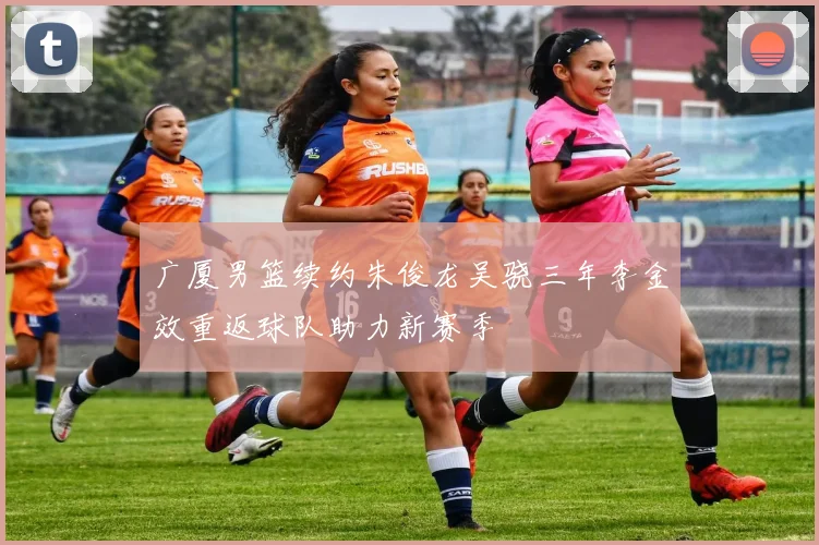 广厦男篮续约朱俊龙吴骁三年李金效重返球队助力新赛季